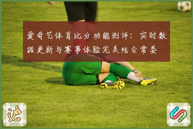 爱奇艺体育比分功能测评：实时数据更新与赛事体验完美结合常委