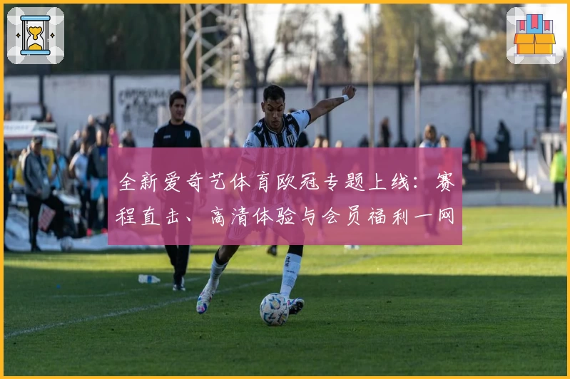全新爱奇艺体育欧冠专题上线：赛程直击、高清体验与会员福利一网打尽