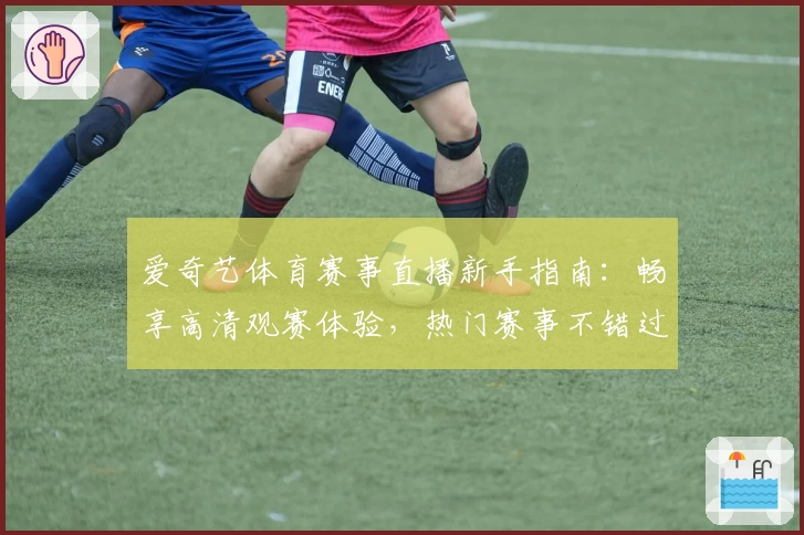 爱奇艺体育赛事直播新手指南:畅享高清观赛体验,热门赛事不错过
