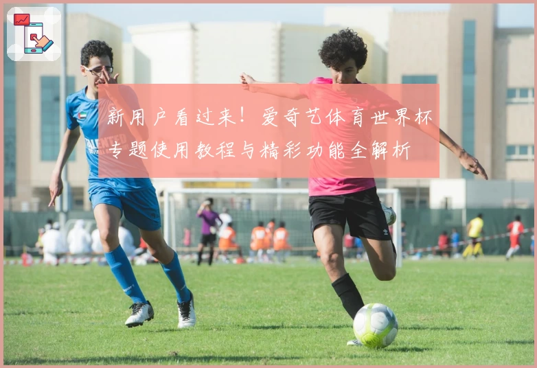 新用户看过来！爱奇艺体育世界杯专题使用教程与精彩功能全解析