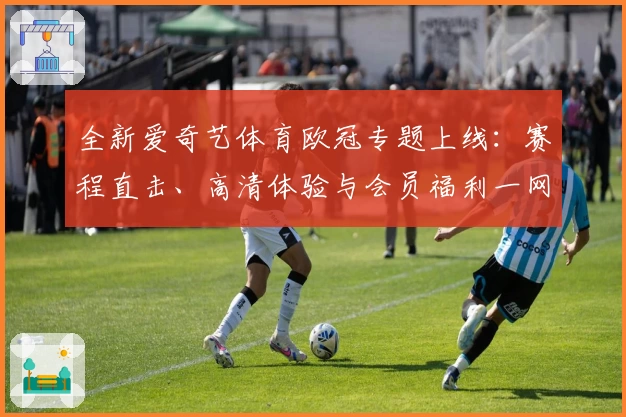 全新爱奇艺体育欧冠专题上线：赛程直击、高清体验与会员福利一网打尽