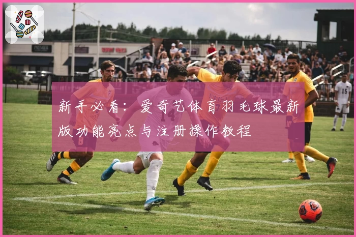 新手必看:爱奇艺体育羽毛球最新版功能亮点与注册操作教程
