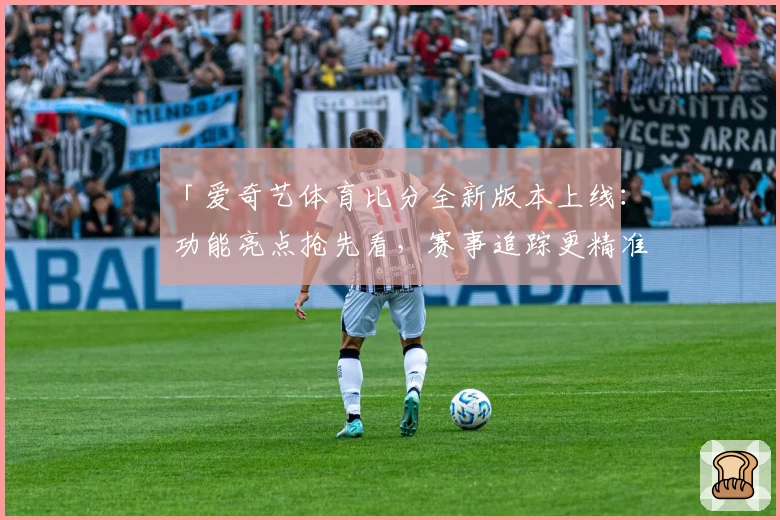 「爱奇艺体育比分全新版本上线：功能亮点抢先看，赛事追踪更精准」