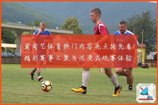 爱奇艺体育热门内容亮点抢先看：精彩赛事汇聚与沉浸式观赛体验
