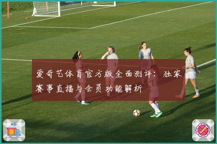 爱奇艺体育官方版全面测评:独家赛事直播与会员功能解析
