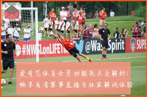 爱奇艺体育会员功能亮点全解析:畅享高清赛事直播与独家解说体验