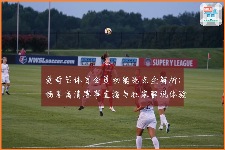 爱奇艺体育会员功能亮点全解析：畅享高清赛事直播与独家解说体验