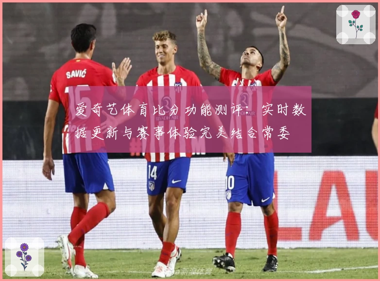 爱奇艺体育比分功能测评：实时数据更新与赛事体验完美结合常委