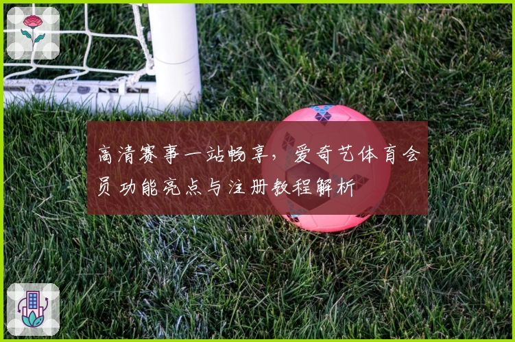 高清赛事一站畅享，爱奇艺体育会员功能亮点与注册教程解析