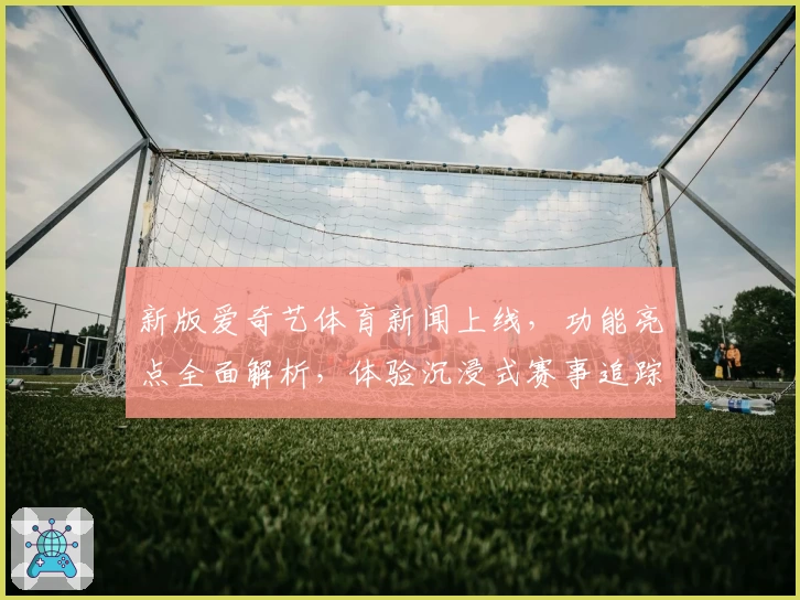 新版爱奇艺体育新闻上线，功能亮点全面解析，体验沉浸式赛事追踪新乐趣
